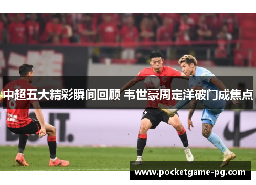 中超五大精彩瞬间回顾 韦世豪周定洋破门成焦点