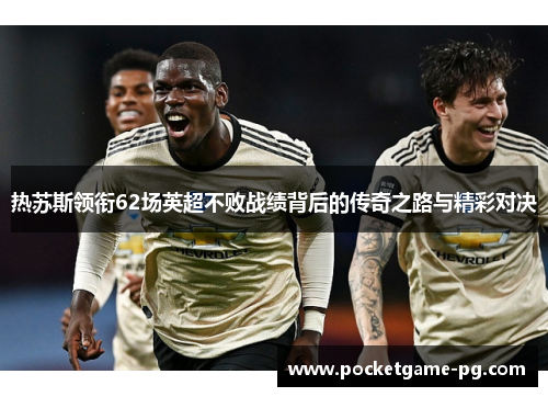 热苏斯领衔62场英超不败战绩背后的传奇之路与精彩对决